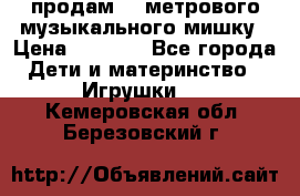 продам 1,5метрового музыкального мишку › Цена ­ 2 500 - Все города Дети и материнство » Игрушки   . Кемеровская обл.,Березовский г.